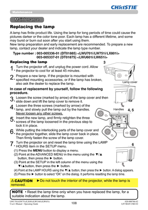 Page 109108LWU701i/LW751i/LX801i/LWU601i/LW651i
User's Manual - Operating Guide020-000786-02
LIT MAN USR D2
Maintenance 
Maintenance
A lamp has finite product life. Using the lamp for long periods of time could cause the 
pictures darker or the color tone poor. Each lamp has a different lifetime, and some 
may burst or burn out soon after you start using them. 
New lamp preparation and early replacement are recommended. To prepare a new 
lamp, contact your dealer and indicate the lamp type number.
Replacing...