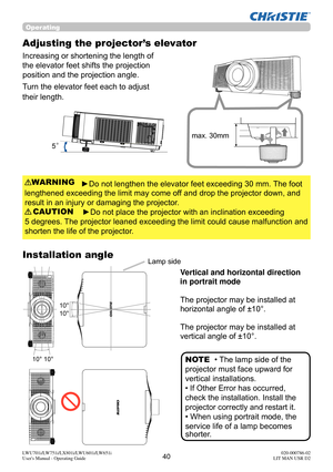 Page 4140LWU701i/LW751i/LX801i/LWU601i/LW651i
User's Manual - Operating Guide020-000786-02
LIT MAN USR D2
Operating
Adjusting the projector’s elevator
Increasing or shortening the length of 
the elevator feet shifts the projection 
position and the projection angle.
Turn the elevator feet each to adjust 
their length.
►Do not lengthen the elevator feet exceeding 30 mm. The foot
lengthened exceeding the limit may come off and drop the projector down, and
result in an injury or damaging the projector.
►Do not...