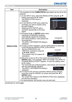 Page 7372LWU701i/LW751i/LX801i/LWU601i/LW651i
User's Manual - Operating Guide020-000786-02
LIT MAN USR D2
INPUT menu
Item Description
RESOLUTION The resolution for the 
COMPUTER IN input signal can be set on this 
projector.
(1)  In the INPUT menu select the RESOLUTION using the ▲/▼  buttons and press the ► button. 
The RESOLUTION menu is  
displayed.
(2)  In the RESOLUTION menu select the  resolution you wish to display using 
the ▲/▼ buttons.  
Selecting AUTO SETUP sets a 
resolution appropriate to the...