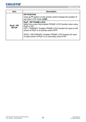 Page 7473LWU701i/LW751i/LX801i/LWU601i/LW651i
User's Manual - Operating Guide020-000786-02
LIT MAN USR D2
INPUT menu
Item Description
PbyP / PIP  SETUP PIP POSITION
Using ▲/▼ buttons on the remote control changes the position of 
sub area in PIP mode (
56).
PbyP / PIP FRAME LOCK
Select the screen that enables FRAME LOCK function when using 
PbyP or PIP.
LEFT / PRIMARY: Enables FRAME LOCK function for input on left 
screen of PbyP or on primary area of PIP.
RIGHT / SECONDARY: Enables FRAME LOCK function for...