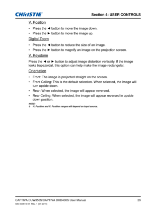 Page 29Section 4: USeR CoNTRolS
29
V. Position
Press	the	◄	button	to	move	the	image	down.•	
Press	the	►	button	to	move	the	image	up.•	
Digital Zoom
Press	the	◄	button	to	reduce	the	size	of	an	image.•	
Press	the	►	button	to	magnify	an	image	on	the	projection	screen.•	
V. Keystone
Press	the	◄	or	►	button	to	adjust	image	distortion	vertically.	If	the	image	
looks trapezoidal, this option can help make the image rectangular.
Orientation
Front: The image is projected straight on the screen.
•	
Front Ceiling: This is...