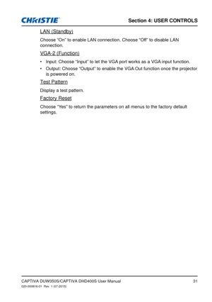 Page 31Section 4: USeR CoNTRolS
31
LAN (Standby)
Choose “On” to enable LAN connection. Choose “Off” to disable LAN 
connection.
VGA-2 (Function)
Input: Choose “Input” to let the VGA port works as a VGA input function.
•	
Output: Choose “Output” to enable the VGA Out function once the projector 
•	
is powered on.
Test Pattern
Display a test pattern.
Factory Reset
Choose “Yes” to return the parameters on all menus to the factory default 
settings.
CAPTIVA DUW350S/CAPTIVA DHD400S User Manual020-000816-01  Rev. 1...