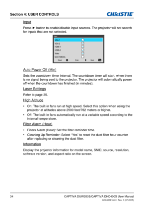 Page 34Section 4: USeR CoNTRolS
34
Input
Press	►	button	to	enable/disable	input	sources.	The	projector	will	not	search	
for inputs that are not selected.
Input
Back
Enter
Select
VGA-1
VGA-2
HDMI-1
HDMI-2
Video
MULTIMEDIA
Auto Power Off (Min)
Sets the countdown timer interval. The countdown timer will start, when there 
is no signal being sent to the projector. The projector will automatically power 
off	when	the	countdown	has	finished	(in	minutes).
Laser Settings
Refer to page 35.
High Altitude
On: The built-in...