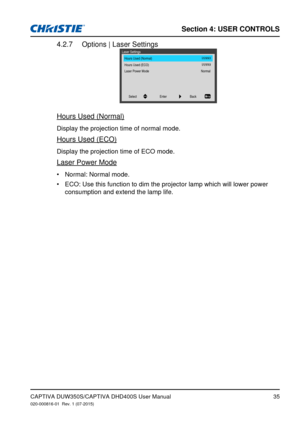 Page 35Section 4: USeR CoNTRolS
35
Options | Laser Settings4.2.7 
Hours Used (Normal)
Laser Settings
Hours Used (ECO)
Laser Power Mode Normal
Back
Select Enter
Hours Used (Normal)
Display the projection time of normal mode.
Hours Used (ECO)
Display the projection time of ECO mode.
Laser Power Mode
Normal: Normal mode.
•	
ECO: Use this function to dim the projector lamp which will lower power \
•	
consumption and extend the lamp life.
CAPTIVA DUW350S/CAPTIVA DHD400S User Manual020-000816-01  Rev. 1 (07-2015) 