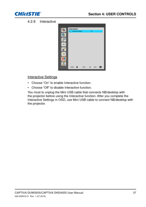 Page 37Section 4: USeR CoNTRolS
37
Interactive4.2.9 
InteractiveOn
Interactive Settings
Back
Enter
Select
Interactive Settings
Choose “On” to enable Interactive function.
•	
Choose “Off” to disable Interactive function.
•	
You must to unplug the Mini USB cable that connects NB/desktop with 
the projector before using the Interactive function. After you complete the 
Interactive Settings in OSD, use Mini USB cable to connect NB/desktop wi\
th 
the projector.
CAPTIVA DUW350S/CAPTIVA DHD400S User...