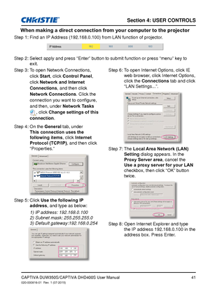 Page 41Section 4: USeR CoNTRolS
41CAPTIVA DUW350S/CAPTIVA DHD400S User Manual020-000816-01  Rev. 1 (07-2015)
When making a direct connection from your computer to the projector
Step 1: Find an IP Address (192.168.0.100) from LAN function of projector.
IP Address
Step 2:  Select apply and press “Enter” button to submit function or press \
“menu” key to 
exit.
Step 3:  To open Network Connections, 
click Start, click Control Panel , 
click Network and Internet 
Connections, and then click 
Network Connections....