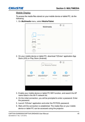 Page 45Section 5: MUlTiMedia
45CAPTIVA DUW350S/CAPTIVA DHD400S User Manual020-000816-01  Rev. 1 (07-2015)
 Mobile Display
To	access	the	media	files	stored	on	your	mobile	device	or	tablet	PC,	do	the	
folllowing:
On 
1. Multimedia menu, select Mobile/Tablet.
Multimedia
Mobile/Tablet
Laptop
Desktop
USB Disk
On your mobile device or tablet PC, download “EZview” application \
App 2. 
Store (iOS) or Play Store (Android).
Mobile/TabletMedia Display
Install app "EZview" from 
Google/app store Enable your phone...