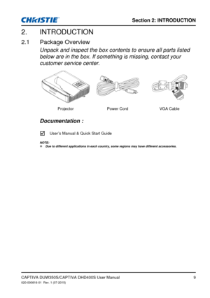 Page 9Section 2: iNTRodUCTioN
9
INTRODUCTION2. 
Package Overview2.1 
Unpack and inspect the box contents to ensure all parts listed 
below are in the box. If something is missing, contact your 
customer service center.
ProjectorPower CordVGA Cable 
Documentation : 
		User �s Manual & Quick Start Guide
NOTE:
Due to different applications in each country, some regions may have dif\
ferent accessories. ™
CAPTIVA DUW350S/CAPTIVA DHD400S User Manual020-000816-01  Rev. 1 (07-2015) 