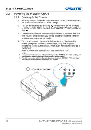 Page 16Section 3: iNSTallaTioN
16
Powering the Projector On/Off3.2 
Powering On the Projector3.2.1 
Securely connect the power cord and signal cable. When connected, 
1. 
the POWER/STANDBY LED turns Orange.
Turn on the projector by pressing 
2
. “” button either on the projector 
or on the remote. At this moment, the POWER/STANDBY LED turns 
Blue. 
The	startup	screen	will	display	in	approximately	5	seconds.	The	first	3. 
time you use the projector, you will be asked to select the preferred 
language and power...