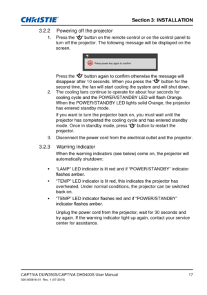 Page 17Section 3: iNSTallaTioN
17
Powering off the projector3.2.2 
Press the “
1. ” button on the remote control or on the control panel to 
turn off the projector. The following message will be displayed on the 
screen. 
Press	power	key	again	to	confirm
   Press the “”	button	again	to	confirm	otherwise	the	message	will	
disappear after 10 seconds. When you press the “” button for the 
second time, the fan will start cooling the system and will shut down.
The cooling fans continue to operate for about four...