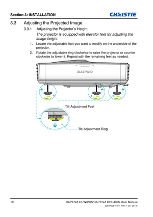 Page 18Section 3: iNSTallaTioN
18
Adjusting the Projected Image3.3 
Adjusting the Projector�s Height3.3.1 
The projector is equipped with elevator feet for adjusting the 
image height.
Locate the adjustable foot you want to modify on the underside of the 
1. 
projector. 
Rotate the adjustable ring clockwise to raise the projector or counter 
2
. 
clockwise to lower it. Repeat with the remaining feet as needed.
Tilt-Adjustment Feet
Tilt-Adjustment Ring
CAPTIVA DUW350S/CAPTIVA DHD400S User Manual020-000816-01...