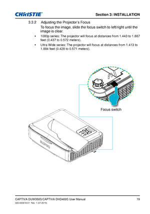 Page 19Section 3: iNSTallaTioN
19
Adjusting the Projector�s Focus3.3.2 
To focus the image, slide the focus switch to left/right until the 
image is clear.  
1080p series: The projector will focus at distances from 1.443 to 1.887  yfeet (0.437 to 0.572 meters).
Ultra Wide series: The projector will focus at distances from 1.413 to 
 y1.884 feet (0.428 to 0.571 meters).
Focus switch
CAPTIVA DUW350S/CAPTIVA DHD400S User Manual020-000816-01  Rev. 1 (07-2015)  