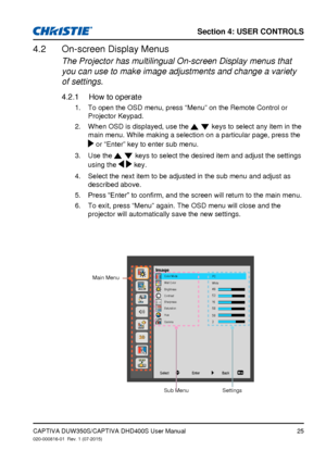 Page 25Section 4: USeR CoNTRolS
25
imagePC
White
Color Mode
Wall Color
Brightness
Contrast
Sharpness
Saturation
Hue
Gamma
Back
Enter
Select
On-screen Display Menus4.2 
The Projector has multilingual On-screen Display menus that 
you can use to make image adjustments and change a variety 
of settings.
How to operate4.2.1 
To open the OSD menu, press “Menu” on the Remote Control or 
1. 
Projector Keypad.
When OSD is displayed, use the 
2
.   keys to select any item in the 
main menu. While making a selection on a...