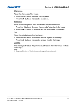 Page 27Section 4: USeR CoNTRolS
27
Sharpness
Adjust the sharpness of the image.
Press	the	◄	button	to	decrease	the	sharpness.•	
Press	the	►	button	to	increase	the	sharpness.•	
Saturation
Adjust a video image from black and white to fully saturated color.
Press	the	◄	button	to	decrease	the	amount	of	saturation	in	the	image.•	
Press	the	►	button	to	increase	the	amount	of	saturation	in	the	image.•	
Hue
Adjust the color balance of red and green.
Press	the	◄	button	to	increase	the	amount	of	green	in	the	image.•...