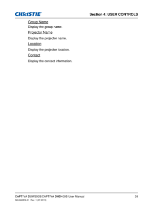 Page 39Section 4: USeR CoNTRolS
39
Group Name
Display the group name.
Projector Name
Display the projector name.
Location
Display the projector location.
Contact
Display the contact information.
CAPTIVA DUW350S/CAPTIVA DHD400S User Manual020-000816-01  Rev. 1 (07-2015) 