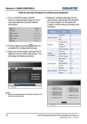 Page 40Section 4: USeR CoNTRolS
40CAPTIVA DUW350S/CAPTIVA DHD400S User Manual020-000816-01  Rev. 1 (07-2015)
How to use web browser to control your projector
Turn on DHCP to allow a DHCP 1. 
server to automatically assign an IP, or 
manually	enter	the	required	network	
information.
Choose apply and press
2.   button to 
complete the configuration process.
Open your web browser and type the IP 
3. 
Address from the OSD LAN screen. The 
web page will display as below:Based on network web-page for the 
4....