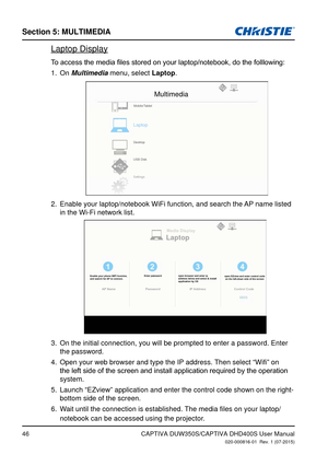 Page 46Section 5: MUlTiMedia
46CAPTIVA DUW350S/CAPTIVA DHD400S User Manual020-000816-01  Rev. 1 (07-2015)
Laptop Display
To	access	the	media	files	stored	on	your	laptop/notebook,	do	the	folllowing:
On 1. Multimedia menu, select laptop.
Multimedia
Laptop
Mobile/Tablet
Desktop
USB Disk
Settings
Enable your laptop/notebook WiFi function, and search the AP name listed 2. 
in the Wi-Fi network list.
laptopMedia Display
Enable your phone WIFI function, 
and search for AP to connect. Enter password
open browser and...