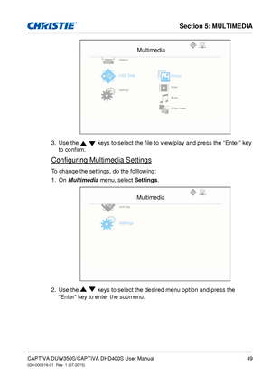 Page 49Section 5: MUlTiMedia
49CAPTIVA DUW350S/CAPTIVA DHD400S User Manual020-000816-01  Rev. 1 (07-2015)
Multimedia
Desktop
USB DiskPhoto
Settings Video
Music
Office	Viewer
Use the 3.   keys to select the file to view/play and press the “Enter” key 
to confirm.
Configuring Multimedia Settings
To change the settings, do the folllowing:
On 
1. Multimedia menu, select Settings. 
Multimedia
USB Disk
Settings
Use the 2.   keys to select the desired menu option and press the 
“Enter” key to enter the submenu.     