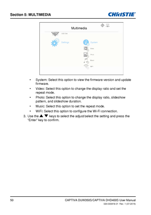 Page 50Section 5: MUlTiMedia
50CAPTIVA DUW350S/CAPTIVA DHD400S User Manual020-000816-01  Rev. 1 (07-2015)
Multimedia
USB DiskVideo
Photo
Music
WiFi
SettingsSystem
System: Select this option to view the firmware version and update 
•	
firmware.
Video: Select this option to change the display ratio and set the 
•	
repeat mode.
Photo: Select this option to change the display ratio, slideshow 
•	
pattern, and slideshow duration.
Music: Select this option to set the repeat mode  .•	
WiFi: Select this option to...