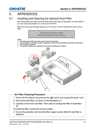 Page 51Section 6: APPENDICES
51CAPTIVA DUW350S/CAPTIVA DHD400S User Manual020-000816-01  Rev. 1 (07-2015)
APPENDICES6. 
Installing and Cleaning the Optional Dust Filter6.1 
We	recommend	you	clean	the	dust	filter	every	500	hours	of	operation,	or	more	often	if	you are using the projector in a dusty environment. 
When the warning message appears on the screen, do the following to clea\
n the air 
filter:
The	usage	time	of	the	dust	filter	is	reached.
Please	clean	the	dust	filters	for	better	performance.
NOTE: The...