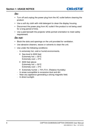 Page 8Section 1: USage NoTiCe
8
Do:
Turn off and unplug the power plug from the AC outlet before cleaning th\
e  yproduct.
Use a soft dry cloth with mild detergent to clean the display housing.
 y
Disconnect the power plug from AC outlet if the product is not being use\
d 
 yfor a long period of time.
Use a plat beneath the projector while portrait orientation to meet safe\
ty 
 y
requirement.
Do not:
Block the slots and openings on the unit provided for ventilation. y
Use abrasive cleaners, waxes or solvents...