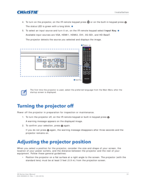 Page 21   Installation
HS Series User Manual21
020-000883-01 Rev. 1 (04-2016)
4. To turn on the projector, on the IR remote keypad press   or on the built-in keypad press  . 
The status LED is green with a long blink. 
5. To select an input source and turn it on, on the IR remote keypad select  Input Key. 
Available input sources are VGA, HDMI1, HDMI2, DVI, 3G-SDI, and HD-BaseT.
The projector detects the source you selected and displays the image.
Turning the projector off
Power off the projector in preparation...