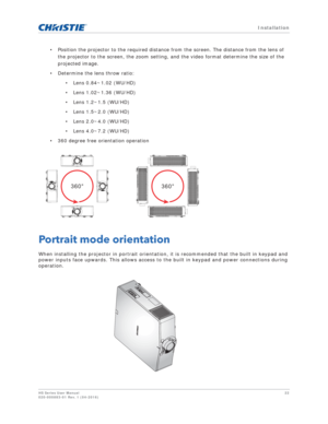 Page 22   Installation
HS Series User Manual22
020-000883-01 Rev. 1 (04-2016)
• Position the projector to the required distance from the screen. The distance from the lens of 
the projector to the screen, the zoom setting, and the video format determine the size of the 
projected image.
• Determine the lens throw ratio: • Lens 0.84~1.02 (WU/HD)
• Lens 1.02~1.36 (WU/HD)
• Lens 1.2~1.5 (WU/HD)
• Lens 1.5~2.0 (WU/HD)
• Lens 2.0~4.0 (WU/HD)
• Lens 4.0~7.2 (WU/HD)
• 360 degree free orientation operation
Portrait...