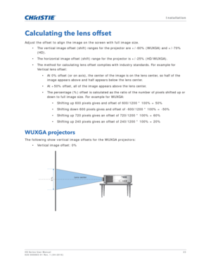 Page 23   Installation
HS Series User Manual23
020-000883-01 Rev. 1 (04-2016)
Calculating the lens offset
Adjust the offset to align the imag e on the screen with full image size.
• The vertical image offset (shift) ranges for the projector are +/-60% (WUXGA) and +/-70%  (HD). 
• The horizontal image offset (shift) range for the projector is +/-25% (HD/WUXGA).
• The method for calculating lens offset complies with industry standards. For example for  Vertical lens offset:
• At 0% offset (or on axis), the center...