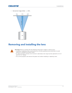 Page 26   Installation
HS Series User Manual26
020-000883-01 Rev. 1 (04-2016)
• Horizontal image offset: +/-25%
Removing and installing the lens
Warning! Failure to comply with the following could result in death or serious injury.
• Installing or replacing a lens must be done by  a Christie qualified service technician to avoid 
exposure to dangerous emission levels.
• To reduce emission intensity from the lens to s afe levels, lens rings must be used with 2.0-4.0:1 
and 4.0-7.2:1 lenses.
• Turn off the...