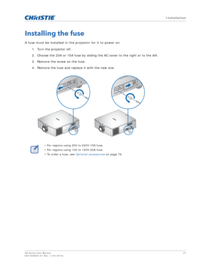 Page 27   Installation
HS Series User Manual27
020-000883-01 Rev. 1 (04-2016)
Installing the fuse
A fuse must be installed in the projector for it to power on.
1. Turn the projector off.
2. Choose the 20A or 15A fuse by sliding the AC cover to the right or to the left.
3. Remove the screw on the fuse.
4. Remove the fuse and replace it with the new one. 
• For regions using 200 to 240V-15A fuse.
• For regions using 100 to 120V-20A fuse.
• To order a fuse, see  Optional accessories on page 79.
FUSE  T20A/250V~...