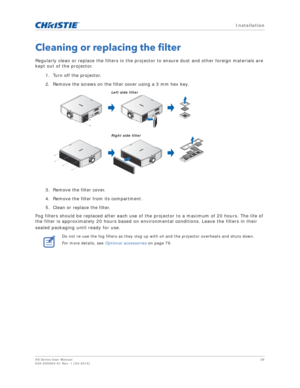 Page 28   Installation
HS Series User Manual28
020-000883-01 Rev. 1 (04-2016)
Cleaning or replacing the filter
Regularly clean or replace the filters in the projector to ensure dust and other foreign materials are 
kept out of the projector. 
1. Turn off the projector.
2. Remove the screws on the filter cover using a 3 mm hex key.
3. Remove the filter cover.
4. Remove the filter from its compartment.
5. Clean or replace the filter.
Fog filters should be replaced after each use of the projector to a maximum of...