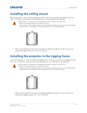 Page 29   Installation
HS Series User Manual29
020-000883-01 Rev. 1 (04-2016)
Installing the ceiling mount
Mount the projector with a Christie-approved mount (such as the Christie One Mount Plus, P/N: 
140-117100-XX), using the four mounting points on the underside of the projector.
1. Refer to the installation instructions and safety guidelines provided in the kit (such as the Christie One Mount Plus, P/N: 140-117100-XX).
Installing the projector in the rigging frame
Install the projector in a...