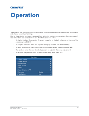 Page 30HS Series User Manual30
020-000883-01 Rev. 1 (04-2016)
Operation
The projector has multilingual on-screen display (OSD) menus so you can make image adjustments 
and change a variety of settings.
Most of the projector controls are accessed from within the projector menu system. Several groups of 
related functions are selectable from the Main Menu as shown below.
• To display the Main Menu, on the IR remote keypad or on the built-in keypad on the rear of the projector, press  MENU.
• To navigate within...