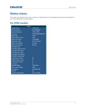 Page 45   Operation
HS Series User Manual45
020-000883-01 Rev. 1 (04-2016)
Status menu
The read-only Status menu lists a variety of details about the standard and optional components 
currently detected in the projector.
For DHD models
Status
Model Name
Sync On Green
Main Sync Type Serial Number
Native Resolution
Firmware
Main Input
Main Signal Format
Main Pixel Clock
Main Horz Refresh
Main Vert Refresh
PIP/PBP Input
PIP/PBP Signal Format
PIP/PBP Pixel Clock
PIP/PBP Sync Type
PIP/PBP Horz Refresh
PIP/PBP Vert...