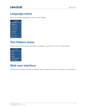 Page 49   Operation
HS Series User Manual49
020-000883-01 Rev. 1 (04-2016)
Language menu
Select an available language for the on-screen display.
Test Pattern menu
Choose the required internal test pattern to display, or select Off to turn off a test pattern.
Web user interface
The web user interface provides an alternate way to access the menu functionality on the projector.
Language
Test Pattern
1. Off
2. Grid
3. White
4. Black
5. Checkerboard
6. Color Bars 