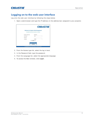 Page 50   Operation
HS Series User Manual50
020-000883-01 Rev. 1 (04-2016)
Logging on to the web user interface
Log onto the web user interface by following the steps below.
1. Open a web browser and type the IP address (in the address bar) assigned to your projector.
2. From the Access type list, select the log in level.
3. In the Password field, type the password.
4. From the Language list, select the appropriate language.
5. To access the Main window, click  Login. 