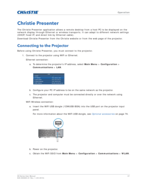 Page 57   Operation
HS Series User Manual57
020-000883-01 Rev. 1 (04-2016)
Christie Presenter
The Christie Presenter application allows a remote desktop from a host PC to be displayed on the 
network display through Ethernet or wireless transports. It can adapt to different network settings 
(DHCP, fixed IP, and direct link by Ethernet cable).
Download Christie Presenter from the Christie website or from the web page of the projector.
Connecting to the Projector
Before using Christie Presenter, you must connect...