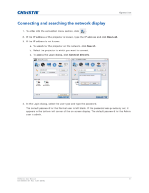 Page 61   Operation
HS Series User Manual61
020-000883-01 Rev. 1 (04-2016)
Connecting and searching the network display
1. To enter into the connection menu section, click  .
2. If the IP address of the projector is known, type the IP address and click  Connect. 
3. If the IP address is not known: 
a. To search for the projector on the network, click  Search.
b. Select the projector to which you want to connect. 
c. To access the Login dialog, click  Connect directly .
4. In the Login dialog, select the user...