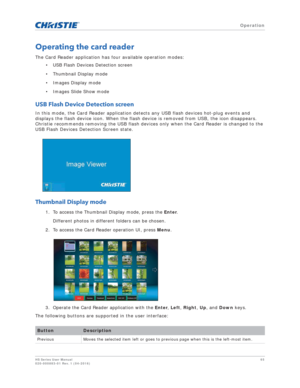 Page 65   Operation
HS Series User Manual65
020-000883-01 Rev. 1 (04-2016)
Operating the card reader
The Card Reader application has four available operation modes:
• USB Flash Devices Detection screen
• Thumbnail Display mode
• Images Display mode
• Images Slide Show mode
USB Flash Device Detection screen
In this mode, the Card Reader application detects any USB flash devices hot-plug events and 
displays the flash device icon. When the flash device is removed from USB, the icon disappears. 
Christie...