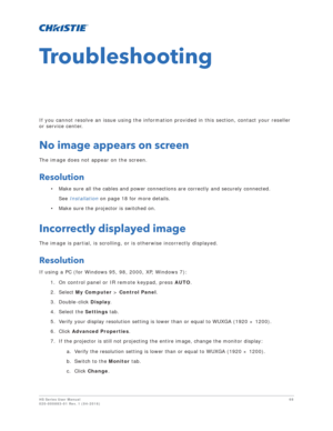 Page 68HS Series User Manual68
020-000883-01 Rev. 1 (04-2016)
Troubleshooting
If you cannot resolve an issue using the information provided in this section, contact your reseller 
or service center.
No image appears on screen
The image does not appear on the screen.
Resolution
• Make sure all the cables and power connections are correctly and securely connected.
See  Installation  on page 18 for more details.
• Make sure the projector is switched on.
Incorrectly displayed image
The image is partial, is...