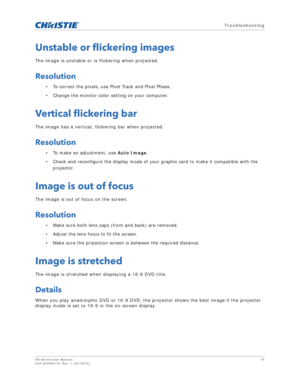 Page 70   Troubleshooting
HS Series User Manual70
020-000883-01 Rev. 1 (04-2016)
Unstable or flickering images
The image is unstable or is flickering when projected.
Resolution
• To correct the pixels, use Pixel Track and Pixel Phase.
• Change the monitor color setting on your computer.
Vertical flickering bar
The image has a vertical, flickering bar when projected.
Resolution
• To make an adjustment, use  Auto Image.
• Check and reconfigure the display mode of your graphic card to make it compatible with the...