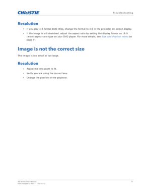 Page 71   Troubleshooting
HS Series User Manual71
020-000883-01 Rev. 1 (04-2016)
Resolution
• If you play 4:3 format DVD titles, change the format to 4:3 in the projector on-screen display.
• If the image is still stretched, adjust the aspect ratio by setting the display format as 16:9 
(wide) aspect ratio type on your DVD player. For more details, see  Size and Position menu on 
page 31.
Image is not the correct size
The image is too small or too large.
Resolution
• Adjust the lens zoom to fit.
• Verify you...