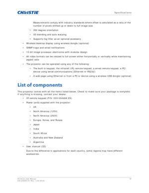 Page 78   Specifications
HS Series User Manual78
020-000883-01 Rev. 1 (04-2016)
Measurements comply with industry standards where offset is calculated as a ratio of the 
number of pixels shifted up or down to full image size.
• 360 degree orientation
• 3D blending and auto warping
• Supports fog filter as an optional accessory
• Wireless desktop display using wireless dongle (optional)
• SNMP traps and email notifications
• 10-bit image processor electronics with modular design
• All video formats can be...