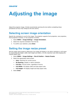 Page 19Adjustingtheimage
Adjust the projector image.  Christie recommends warming the lens before completing these
procedures as focus may change as the lens warms.
Selectingscreenimageorientation Specify the orientation to use for the image. The projector supports front projection, rear projection,
front projection inverted, or rear projection inverted. 1. Select  MENU > Image Settings > Image Orientation .
2. Select the required orientation from the list.
3. To confirm your selection, press  Enter....