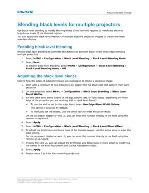 Page 25Blendingblacklevelsformultipleprojectors
Use black lev el blending to modify the brightness of non-blended regions to match the elevated
brightness levels of the blended regions.
You can adjust the black level intensity of multiple adjacent projected images to create one large
seamless display.
Enablingblacklevelblending Enable black level blending to eliminate the differences between black levels when edge blending
multiple projectors.
1. Select  MENU > Configuration >  Black Level Blending >...