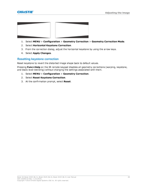 Page 281. Select 
MENU > Configuration >  Geometry Correction  > Geometry Correction Mode .
2. Select  Horizontal Keystone Correction .
3. From the correction dialog, adjust the horizontal keystone by using the arrow keys.
4. Select  Apply Changes .
Resettingkeystonecorrection Reset keystone to revert the distorted image shape back to default values.
Pressing  Func+Help  on the IR remote keypad disables all geometry corrections (warping, keystone,
and black level blending) without changing the settings...