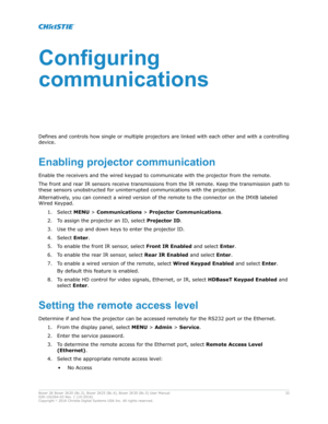 Page 32Configuring
communications
Defines and controls how single or multiple projectors are link
ed with each other and with a controlling
device.
Enablingprojectorcommunication
Enable the receivers and the wired keypad to communicate with the projector from the remote.
The front and rear IR sensors receive transmissions from the IR remote. Keep the transmission path to
these sensors unobstructed for uninterrupted communications with the projector .
Alternatively, you can connect a wired version of the...