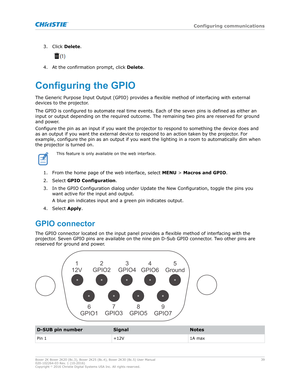 Page 393. Click Delete.
4. At the confirmation prompt, click 
Delete.
ConfiguringtheGPIO
The Generic Purpose Input Output (GPIO) pro
vides a flexible method of interfacing with external
devices to the projector.
The GPIO is configured to automate real time events. Each of the seven pins is defined as either an
input or output depending on the required outcome. The remaining two pins are reserv ed for ground
and power.
Configure the pin as an input if you want the projector to respond to something the device...