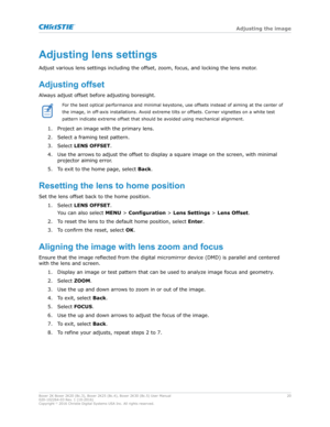 Page 20Adjustinglenssettings
Adjust v arious lens settings including the offset, zoom, focus, and locking the lens motor.
Adjustingoffset
Always adjust offset before adjusting boresight. For the best optical performance and minimal keystone, use offsets instead of aiming at the center of
the image, in off

-axis installations. Avoid extreme tilts or offsets. Corner vignettes on a white test
pattern indicate extreme offset that should be avoided using mechanical alignment.
1. Project an image with the primary...