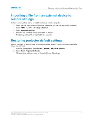 Page 44Importingafilefromanexternaldeviceto
restoresettings
R
estore backed up files, stored on a USB flash drive, onto the projector. 1. Insert the USB flash drive containing the backup file into the USB port on the projector.
2. Select  MENU > Admin  > Backup 	 Restore .
3. Select  Restore from USB.
4. From the File Selection dialog, select a file to restore. The backup settings file is imported to the projector.
Restoringprojectordefaultsettings
Restore the Boxer 2K settings back to the default...